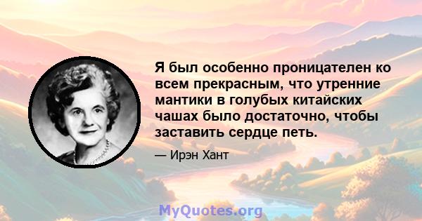 Я был особенно проницателен ко всем прекрасным, что утренние мантики в голубых китайских чашах было достаточно, чтобы заставить сердце петь.