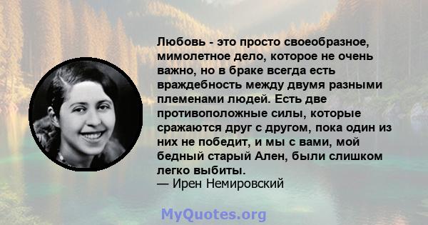 Любовь - это просто своеобразное, мимолетное дело, которое не очень важно, но в браке всегда есть враждебность между двумя разными племенами людей. Есть две противоположные силы, которые сражаются друг с другом, пока