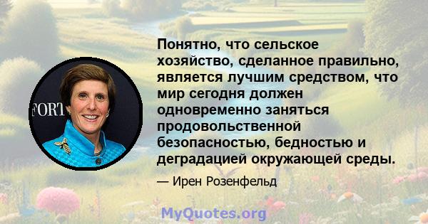 Понятно, что сельское хозяйство, сделанное правильно, является лучшим средством, что мир сегодня должен одновременно заняться продовольственной безопасностью, бедностью и деградацией окружающей среды.