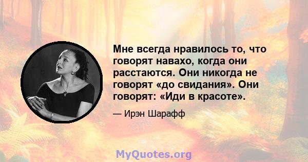 Мне всегда нравилось то, что говорят навахо, когда они расстаются. Они никогда не говорят «до свидания». Они говорят: «Иди в красоте».