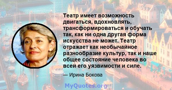 Театр имеет возможность двигаться, вдохновлять, трансформироваться и обучать так, как ни одна другая форма искусства не может. Театр отражает как необычайное разнообразие культур, так и наше общее состояние человека во