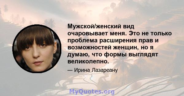 Мужской/женский вид очаровывает меня. Это не только проблема расширения прав и возможностей женщин, но я думаю, что формы выглядят великолепно.