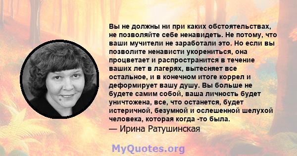 Вы не должны ни при каких обстоятельствах, не позволяйте себе ненавидеть. Не потому, что ваши мучители не заработали это. Но если вы позволите ненависти укорениться, она процветает и распространится в течение ваших лет