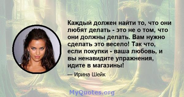 Каждый должен найти то, что они любят делать - это не о том, что они должны делать. Вам нужно сделать это весело! Так что, если покупки - ваша любовь, и вы ненавидите упражнения, идите в магазины!