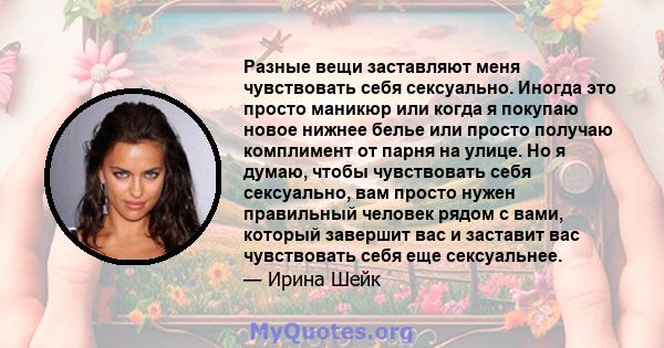 Разные вещи заставляют меня чувствовать себя сексуально. Иногда это просто маникюр или когда я покупаю новое нижнее белье или просто получаю комплимент от парня на улице. Но я думаю, чтобы чувствовать себя сексуально,