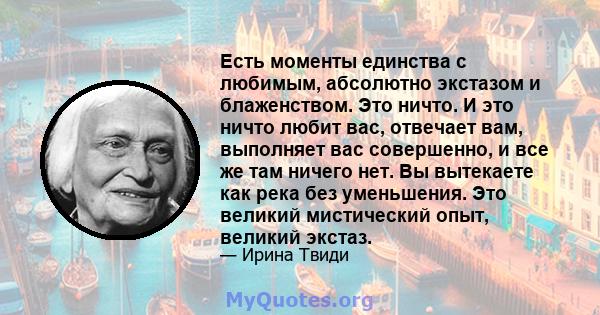 Есть моменты единства с любимым, абсолютно экстазом и блаженством. Это ничто. И это ничто любит вас, отвечает вам, выполняет вас совершенно, и все же там ничего нет. Вы вытекаете как река без уменьшения. Это великий