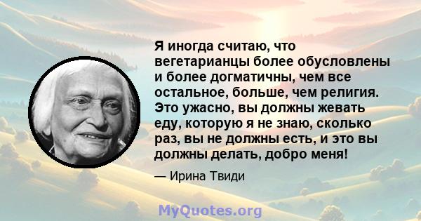 Я иногда считаю, что вегетарианцы более обусловлены и более догматичны, чем все остальное, больше, чем религия. Это ужасно, вы должны жевать еду, которую я не знаю, сколько раз, вы не должны есть, и это вы должны