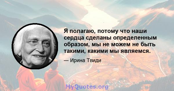 Я полагаю, потому что наши сердца сделаны определенным образом, мы не можем не быть такими, какими мы являемся.