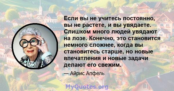 Если вы не учитесь постоянно, вы не растете, и вы увядаете. Слишком много людей увядают на лозе. Конечно, это становится немного сложнее, когда вы становитесь старше, но новые впечатления и новые задачи делают его