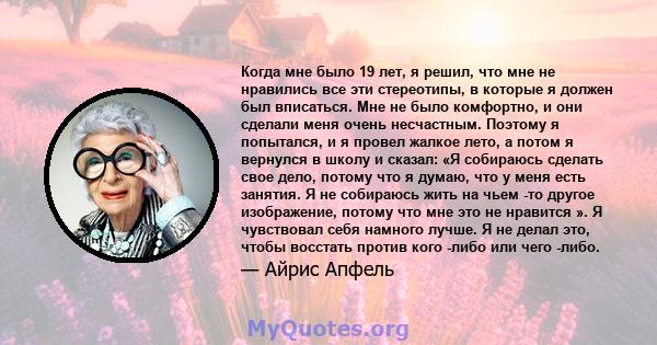 Когда мне было 19 лет, я решил, что мне не нравились все эти стереотипы, в которые я должен был вписаться. Мне не было комфортно, и они сделали меня очень несчастным. Поэтому я попытался, и я провел жалкое лето, а потом 