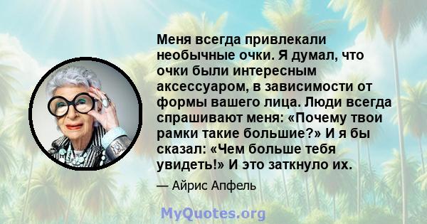 Меня всегда привлекали необычные очки. Я думал, что очки были интересным аксессуаром, в зависимости от формы вашего лица. Люди всегда спрашивают меня: «Почему твои рамки такие большие?» И я бы сказал: «Чем больше тебя