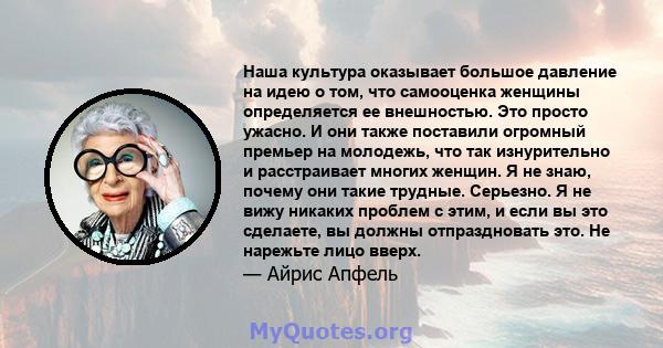 Наша культура оказывает большое давление на идею о том, что самооценка женщины определяется ее внешностью. Это просто ужасно. И они также поставили огромный премьер на молодежь, что так изнурительно и расстраивает