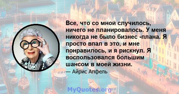 Все, что со мной случилось, ничего не планировалось. У меня никогда не было бизнес -плана. Я просто впал в это, и мне понравилось, и я рискнул. Я воспользовался большим шансом в моей жизни.