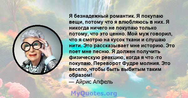 Я безнадежный романтик. Я покупаю вещи, потому что я влюбляюсь в них. Я никогда ничего не покупаю только потому, что это ценно. Мой муж говорил, что я смотрю на кусок ткани и слушаю нити. Это рассказывает мне историю.