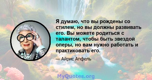 Я думаю, что вы рождены со стилем, но вы должны развивать его. Вы можете родиться с талантом, чтобы быть звездой оперы, но вам нужно работать и практиковать его.