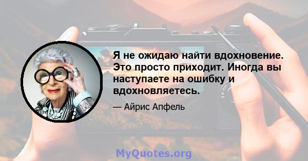 Я не ожидаю найти вдохновение. Это просто приходит. Иногда вы наступаете на ошибку и вдохновляетесь.