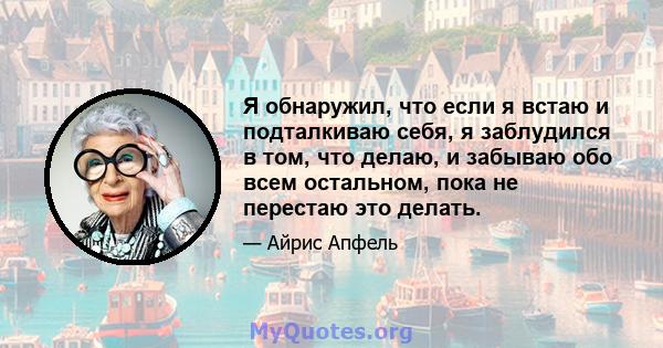 Я обнаружил, что если я встаю и подталкиваю себя, я заблудился в том, что делаю, и забываю обо всем остальном, пока не перестаю это делать.