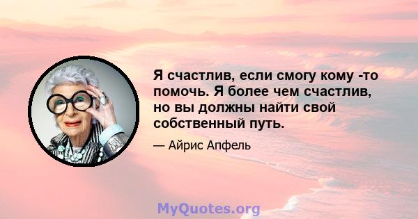 Я счастлив, если смогу кому -то помочь. Я более чем счастлив, но вы должны найти свой собственный путь.