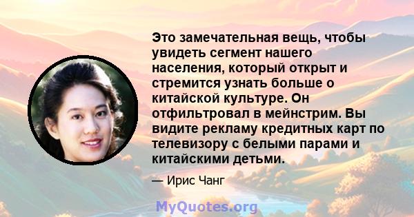 Это замечательная вещь, чтобы увидеть сегмент нашего населения, который открыт и стремится узнать больше о китайской культуре. Он отфильтровал в мейнстрим. Вы видите рекламу кредитных карт по телевизору с белыми парами