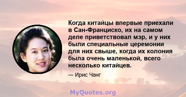 Когда китайцы впервые приехали в Сан-Франциско, их на самом деле приветствовал мэр, и у них были специальные церемонии для них свыше, когда их колония была очень маленькой, всего несколько китайцев.