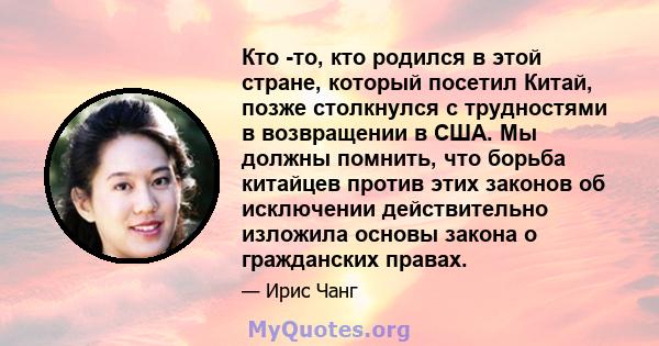 Кто -то, кто родился в этой стране, который посетил Китай, позже столкнулся с трудностями в возвращении в США. Мы должны помнить, что борьба китайцев против этих законов об исключении действительно изложила основы