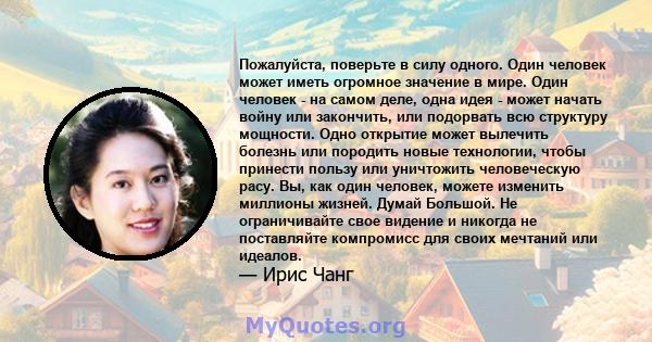 Пожалуйста, поверьте в силу одного. Один человек может иметь огромное значение в мире. Один человек - на самом деле, одна идея - может начать войну или закончить, или подорвать всю структуру мощности. Одно открытие