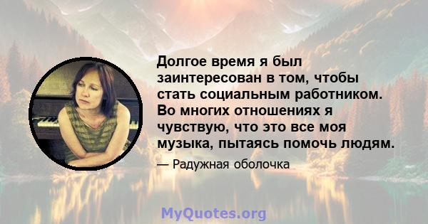 Долгое время я был заинтересован в том, чтобы стать социальным работником. Во многих отношениях я чувствую, что это все моя музыка, пытаясь помочь людям.