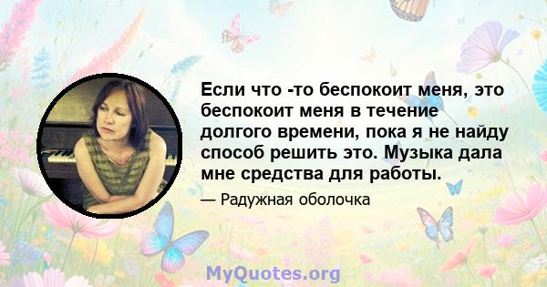 Если что -то беспокоит меня, это беспокоит меня в течение долгого времени, пока я не найду способ решить это. Музыка дала мне средства для работы.