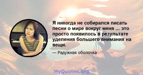 Я никогда не собирался писать песни о мире вокруг меня ... это просто появилось в результате уделения большего внимания на вещи.