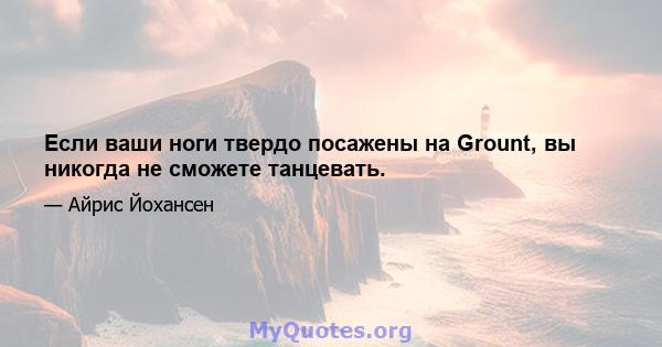 Если ваши ноги твердо посажены на Grount, вы никогда не сможете танцевать.