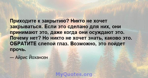 Приходите к закрытию? Никто не хочет закрываться. Если это сделано для них, они принимают это, даже когда они осуждают это. Почему нет? Но никто не хочет знать, каково это. ОБРАТИТЕ слепой глаз. Возможно, это пойдет