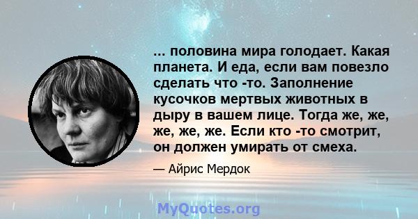 ... половина мира голодает. Какая планета. И еда, если вам повезло сделать что -то. Заполнение кусочков мертвых животных в дыру в вашем лице. Тогда же, же, же, же, же. Если кто -то смотрит, он должен умирать от смеха.