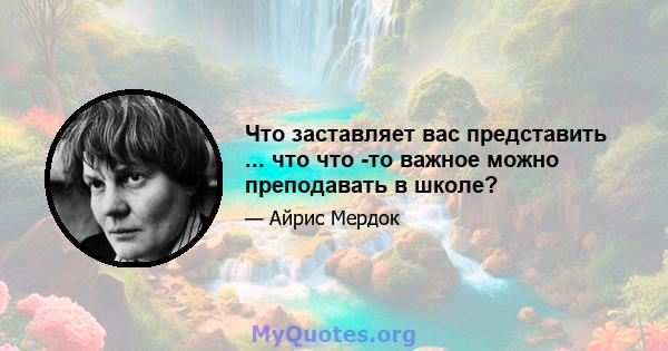 Что заставляет вас представить ... что что -то важное можно преподавать в школе?