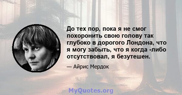 До тех пор, пока я не смог похоронить свою голову так глубоко в дорогого Лондона, что я могу забыть, что я когда -либо отсутствовал, я безутешен.