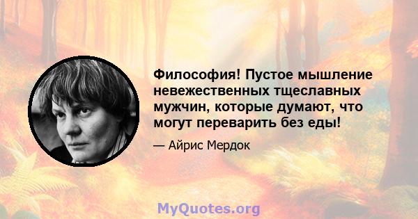 Философия! Пустое мышление невежественных тщеславных мужчин, которые думают, что могут переварить без еды!