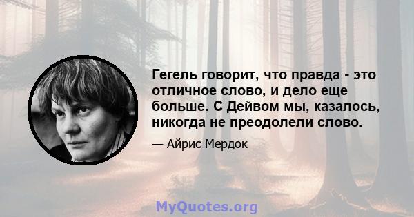 Гегель говорит, что правда - это отличное слово, и дело еще больше. С Дейвом мы, казалось, никогда не преодолели слово.