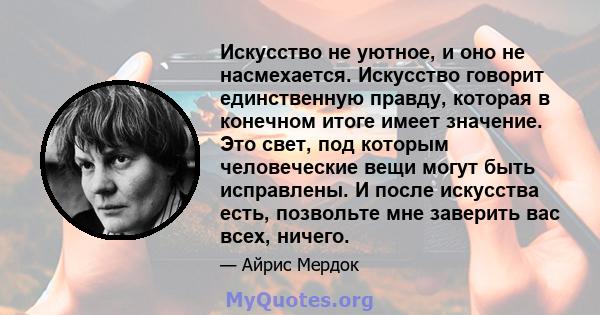 Искусство не уютное, и оно не насмехается. Искусство говорит единственную правду, которая в конечном итоге имеет значение. Это свет, под которым человеческие вещи могут быть исправлены. И после искусства есть, позвольте 