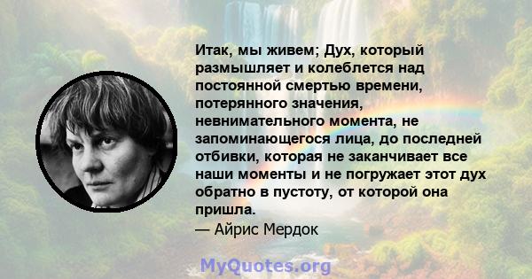 Итак, мы живем; Дух, который размышляет и колеблется над постоянной смертью времени, потерянного значения, невнимательного момента, не запоминающегося лица, до последней отбивки, которая не заканчивает все наши моменты