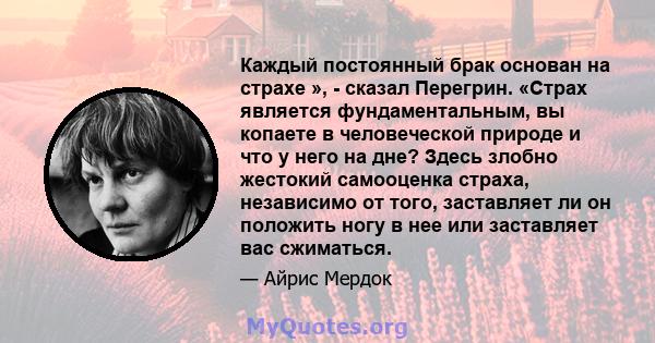 Каждый постоянный брак основан на страхе », - сказал Перегрин. «Страх является фундаментальным, вы копаете в человеческой природе и что у него на дне? Здесь злобно жестокий самооценка страха, независимо от того,