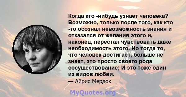 Когда кто -нибудь узнает человека? Возможно, только после того, как кто -то осознал невозможность знания и отказался от желания этого и, наконец, перестал чувствовать даже необходимость этого. Но тогда то, что человек