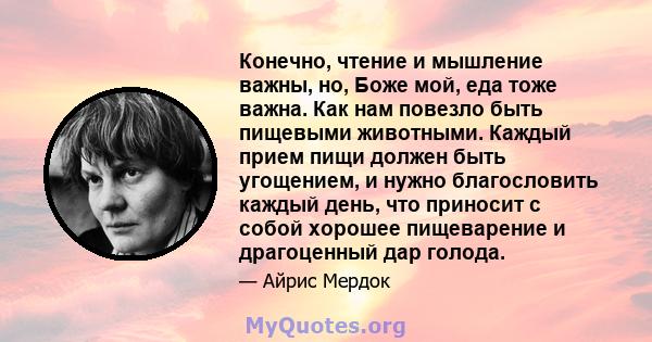 Конечно, чтение и мышление важны, но, Боже мой, еда тоже важна. Как нам повезло быть пищевыми животными. Каждый прием пищи должен быть угощением, и нужно благословить каждый день, что приносит с собой хорошее