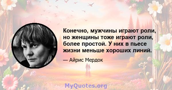 Конечно, мужчины играют роли, но женщины тоже играют роли, более простой. У них в пьесе жизни меньше хороших линий.