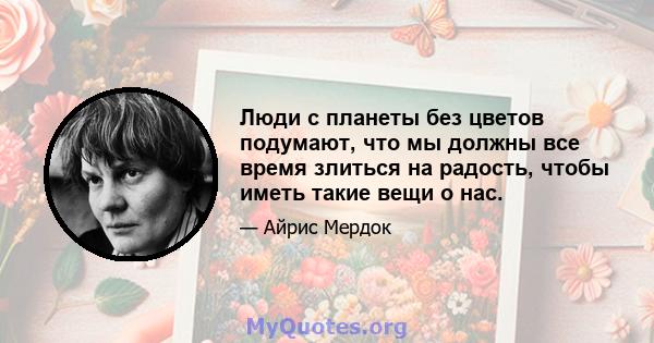 Люди с планеты без цветов подумают, что мы должны все время злиться на радость, чтобы иметь такие вещи о нас.