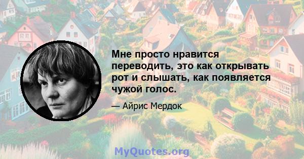 Мне просто нравится переводить, это как открывать рот и слышать, как появляется чужой голос.