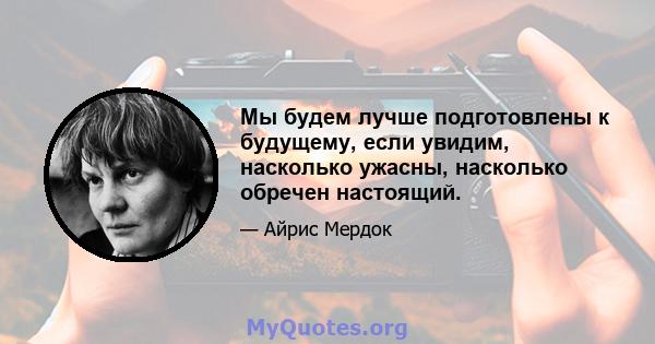 Мы будем лучше подготовлены к будущему, если увидим, насколько ужасны, насколько обречен настоящий.