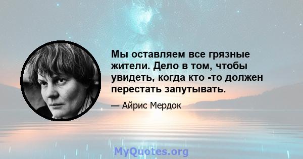 Мы оставляем все грязные жители. Дело в том, чтобы увидеть, когда кто -то должен перестать запутывать.