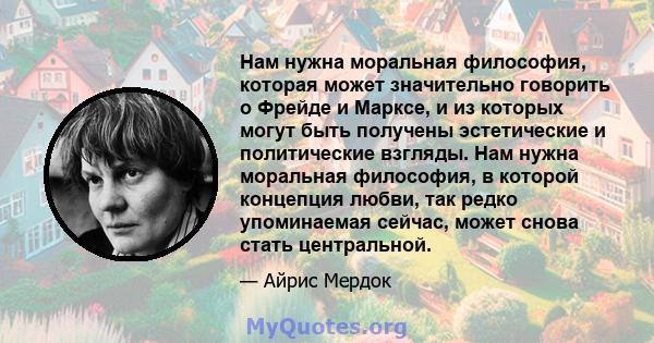 Нам нужна моральная философия, которая может значительно говорить о Фрейде и Марксе, и из которых могут быть получены эстетические и политические взгляды. Нам нужна моральная философия, в которой концепция любви, так