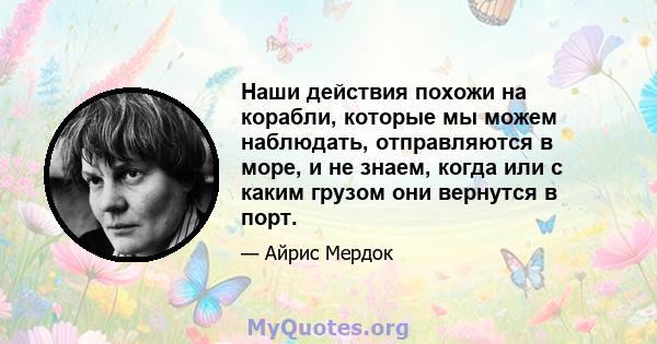 Наши действия похожи на корабли, которые мы можем наблюдать, отправляются в море, и не знаем, когда или с каким грузом они вернутся в порт.