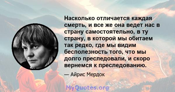 Насколько отличается каждая смерть, и все же она ведет нас в страну самостоятельно, в ту страну, в которой мы обитаем так редко, где мы видим бесполезность того, что мы долго преследовали, и скоро вернемся к