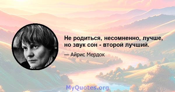 Не родиться, несомненно, лучше, но звук сон - второй лучший.